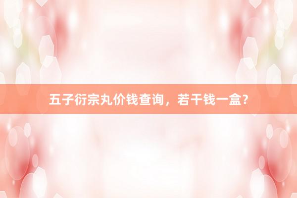 五子衍宗丸价钱查询，若干钱一盒？